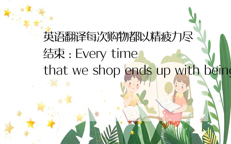 英语翻译每次购物都以精疲力尽结束：Every time that we shop ends up with being