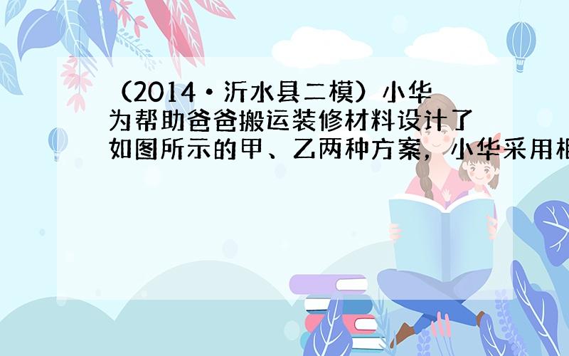 （2014•沂水县二模）小华为帮助爸爸搬运装修材料设计了如图所示的甲、乙两种方案，小华采用相同的滑轮组按不同的搬运方案，