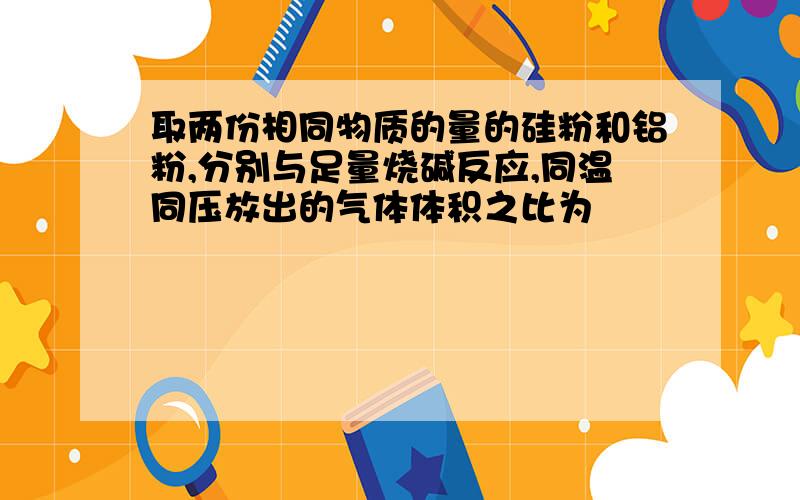 取两份相同物质的量的硅粉和铝粉,分别与足量烧碱反应,同温同压放出的气体体积之比为