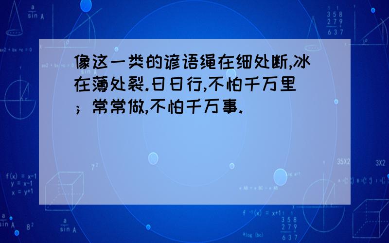 像这一类的谚语绳在细处断,冰在薄处裂.日日行,不怕千万里；常常做,不怕千万事.