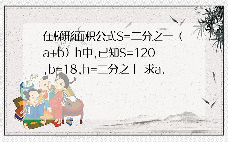 在梯形面积公式S=二分之一（a+b）h中,已知S=120,b=18,h=三分之十 求a.