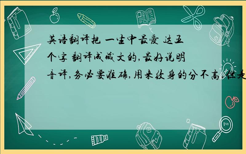 英语翻译把 一生中最爱 这五个字 翻译成藏文的,最好说明音译,务必要准确,用来纹身的分不高,但是真的很急,请高手好心帮帮