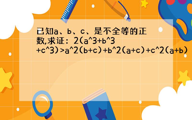 已知a、b、c、是不全等的正数,求证：2(a^3+b^3+c^3)>a^2(b+c)+b^2(a+c)+c^2(a+b)