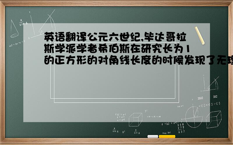 英语翻译公元六世纪,毕达哥拉斯学派学者希伯斯在研究长为1的正方形的对角线长度的时候发现了无理数,不被毕达哥拉斯学派承认,