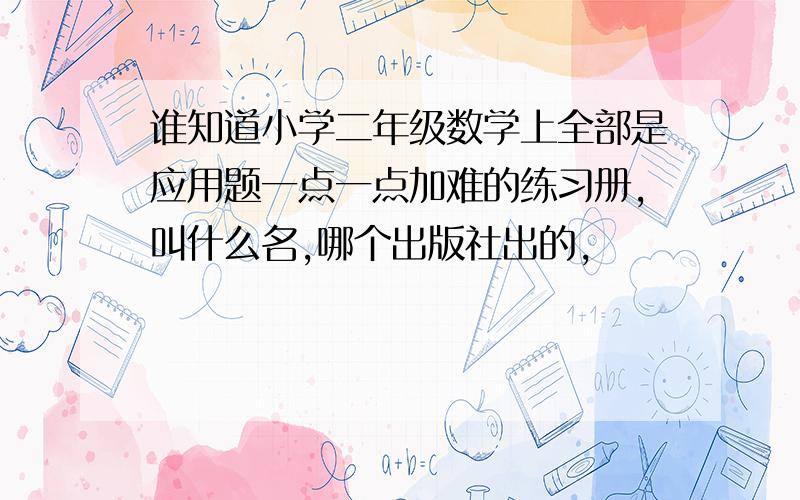 谁知道小学二年级数学上全部是应用题一点一点加难的练习册,叫什么名,哪个出版社出的,