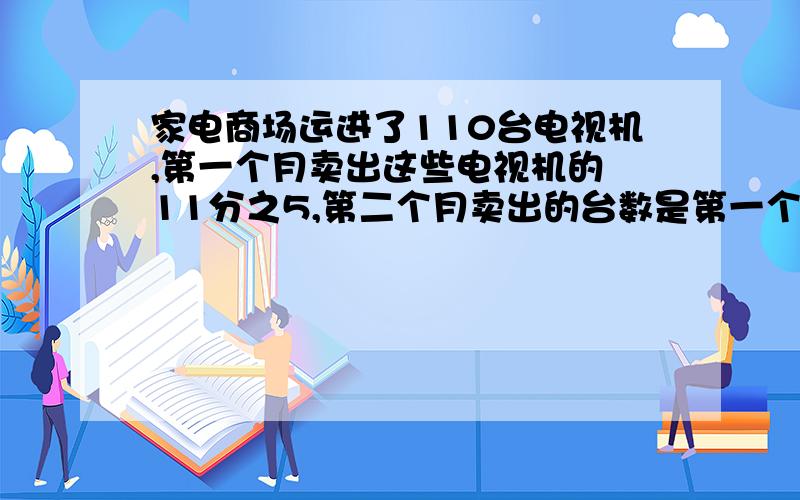 家电商场运进了110台电视机,第一个月卖出这些电视机的 11分之5,第二个月卖出的台数是第一个月的5分之4,