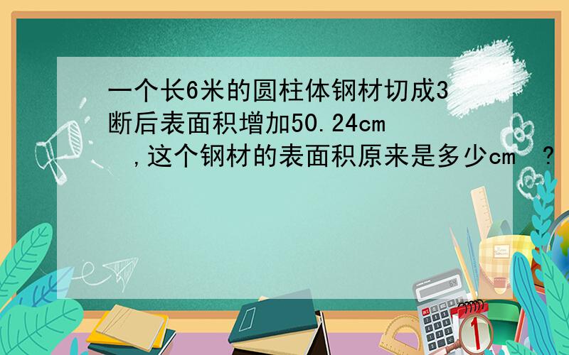 一个长6米的圆柱体钢材切成3断后表面积增加50.24cm²,这个钢材的表面积原来是多少cm²?