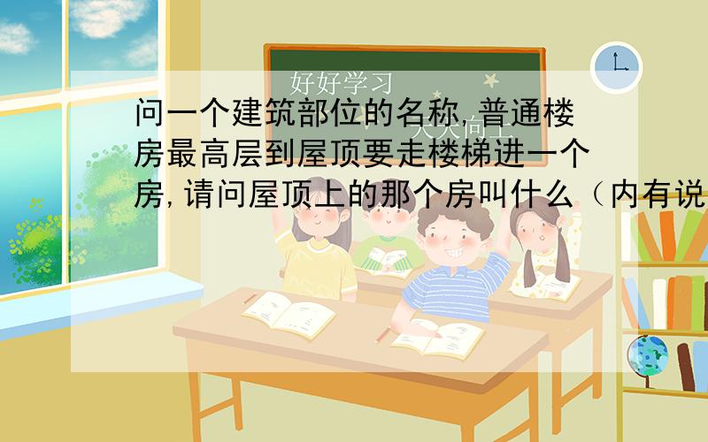 问一个建筑部位的名称,普通楼房最高层到屋顶要走楼梯进一个房,请问屋顶上的那个房叫什么（内有说明）.