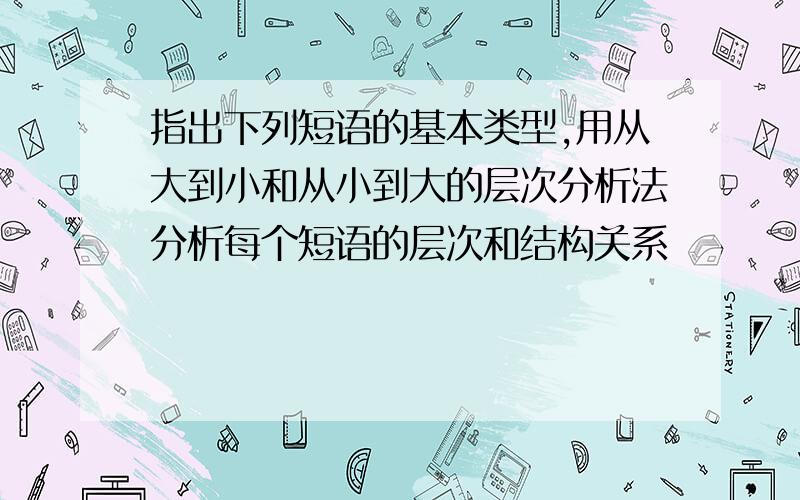 指出下列短语的基本类型,用从大到小和从小到大的层次分析法分析每个短语的层次和结构关系