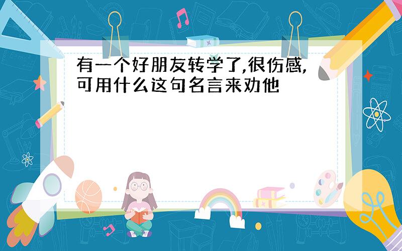 有一个好朋友转学了,很伤感,可用什么这句名言来劝他