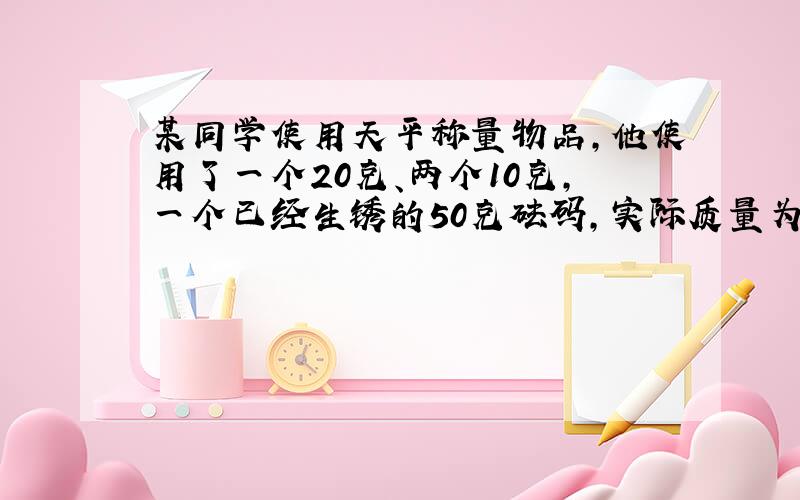 某同学使用天平称量物品,他使用了一个20克、两个10克,一个已经生锈的50克砝码,实际质量为52.6克……