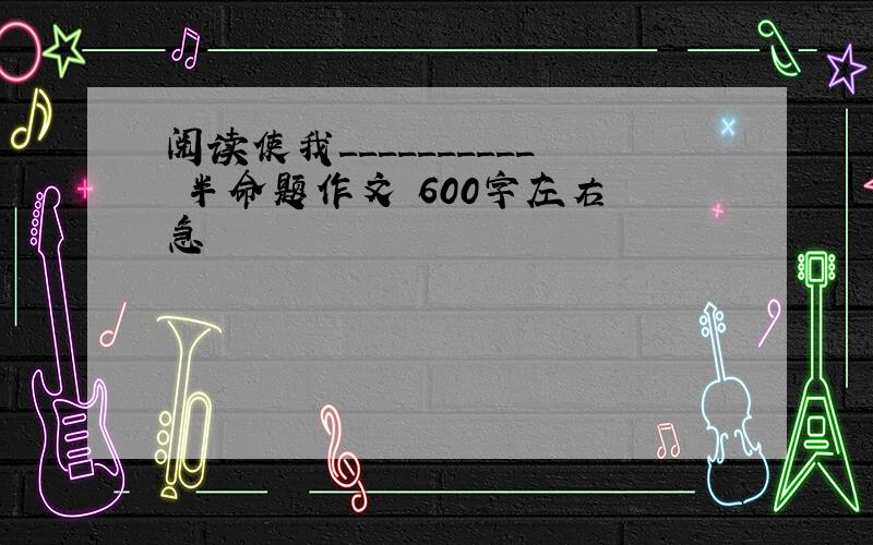 阅读使我__________ 半命题作文 600字左右 急