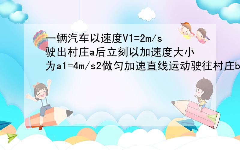 一辆汽车以速度V1=2m/s驶出村庄a后立刻以加速度大小为a1=4m/s2做匀加速直线运动驶往村庄b,为了安全起见,汽车