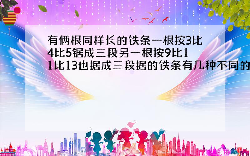 有俩根同样长的铁条一根按3比4比5锯成三段另一根按9比11比13也据成三段据的铁条有几种不同的长度