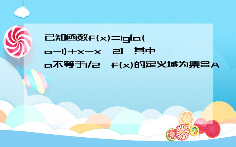 已知函数f(x)=lg[a(a-1)+x-x^2],其中a不等于1/2,f(x)的定义域为集合A