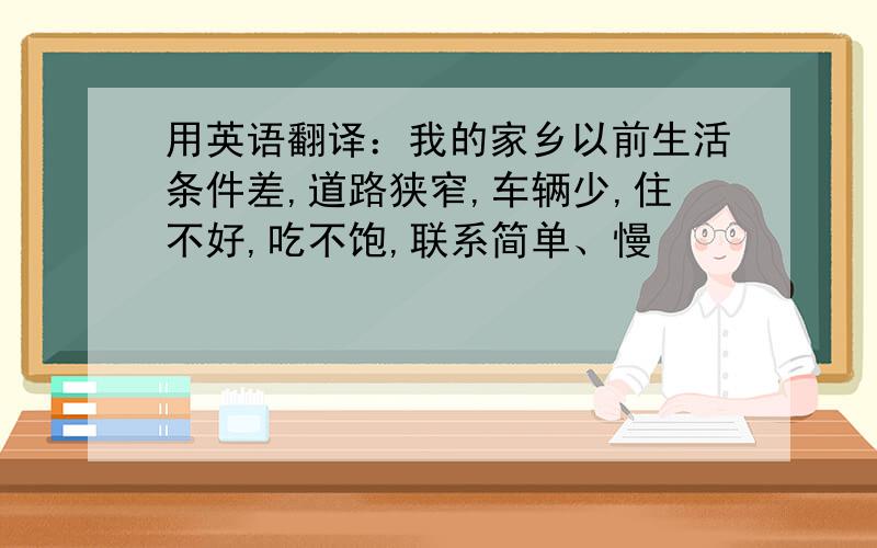 用英语翻译：我的家乡以前生活条件差,道路狭窄,车辆少,住不好,吃不饱,联系简单、慢