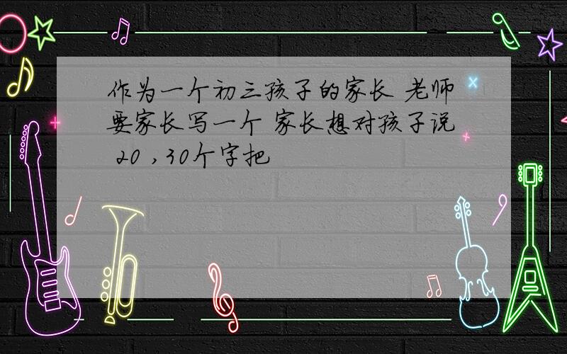 作为一个初三孩子的家长 老师要家长写一个 家长想对孩子说 20 ,30个字把