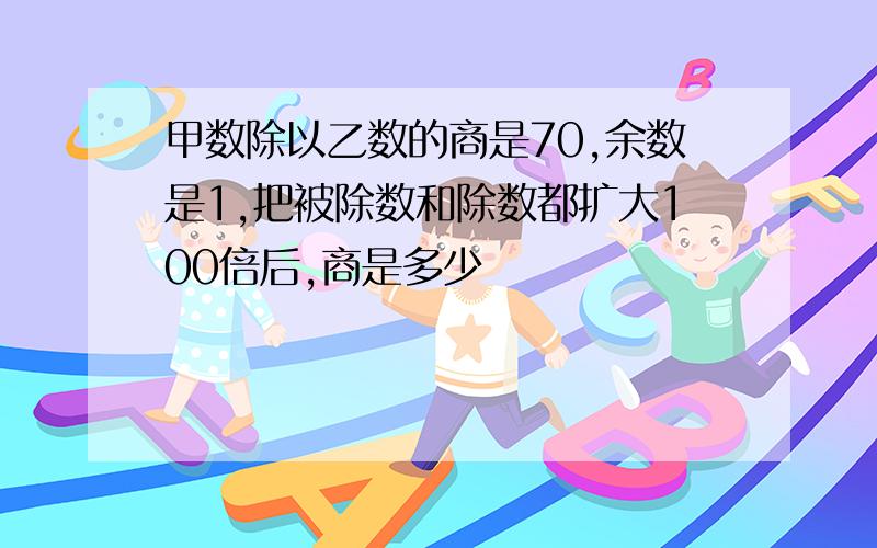 甲数除以乙数的商是70,余数是1,把被除数和除数都扩大100倍后,商是多少