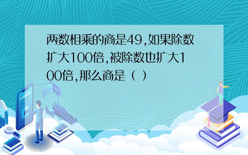 两数相乘的商是49,如果除数扩大100倍,被除数也扩大100倍,那么商是（ ）