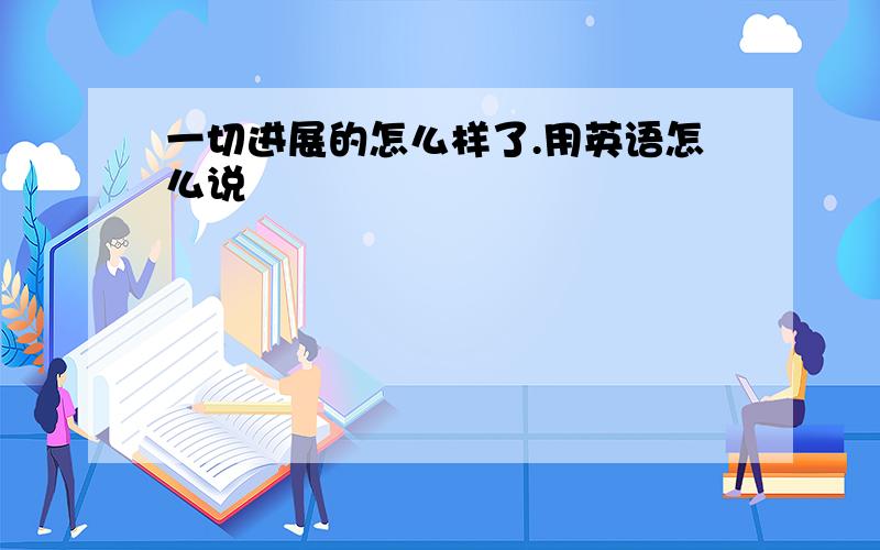 一切进展的怎么样了.用英语怎么说