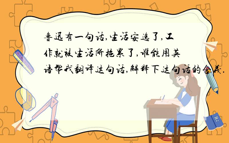 鲁迅有一句话,生活安逸了,工作就被生活所拖累了,谁能用英语帮我翻译这句话,解释下这句话的含义.