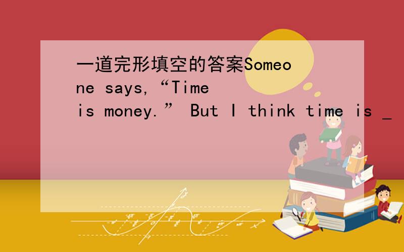 一道完形填空的答案Someone says,“Time is money.” But I think time is _