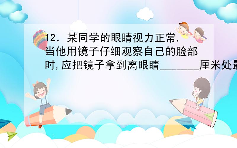 12．某同学的眼睛视力正常,当他用镜子仔细观察自己的脸部时,应把镜子拿到离眼睛_______厘米处最为合适.