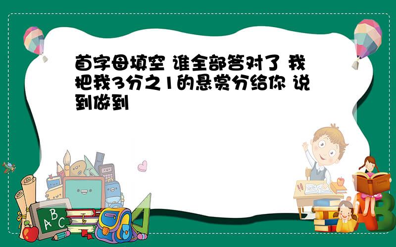 首字母填空 谁全部答对了 我把我3分之1的悬赏分给你 说到做到