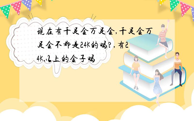 现在有千足金万足金,千足金万足金不都是24K的吗?,有24K以上的金子吗