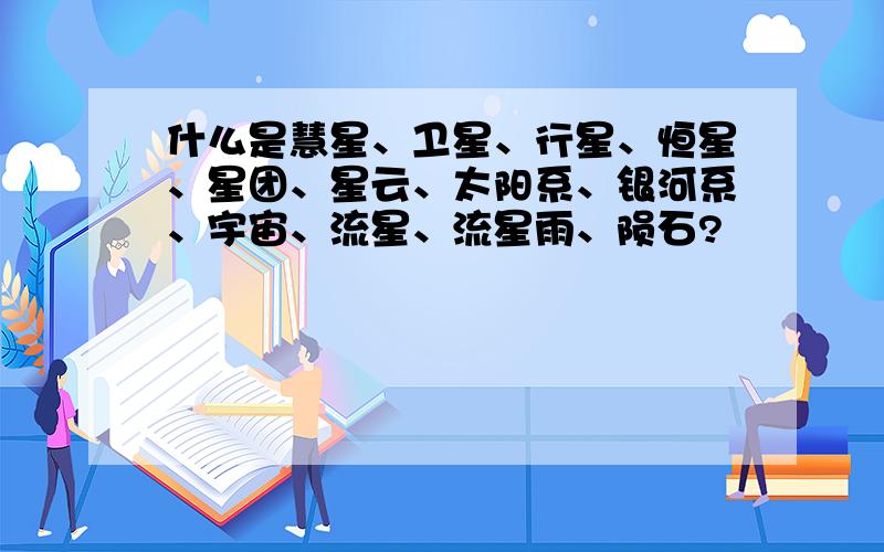 什么是慧星、卫星、行星、恒星、星团、星云、太阳系、银河系、宇宙、流星、流星雨、陨石?