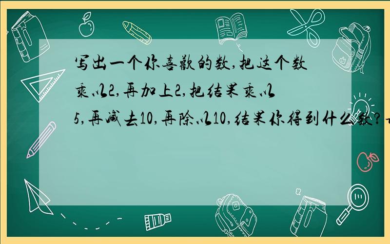 写出一个你喜欢的数,把这个数乘以2,再加上2,把结果乘以5,再减去10,再除以10,结果你得到什么数?请找