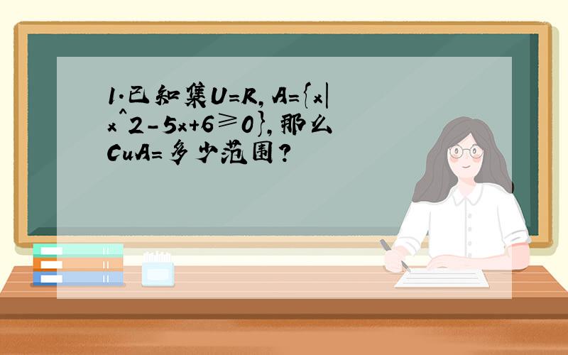 1.已知集U=R,A={x|x^2-5x+6≥0},那么CuA=多少范围?