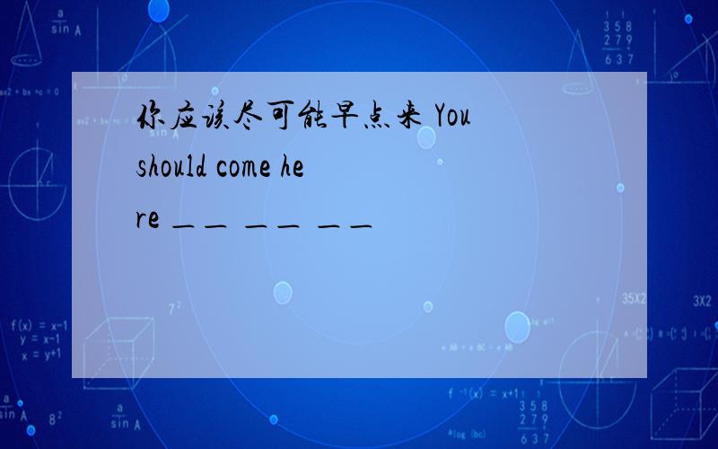 你应该尽可能早点来 You should come here ＿＿ ＿＿ ＿＿