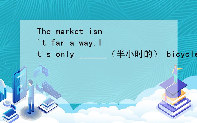 The market isn't far a way.It's only ______（半小时的） bicycle ri