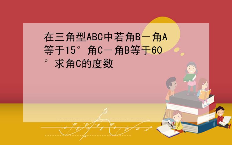 在三角型ABC中若角B－角A等于15°角C－角B等于60°求角C的度数