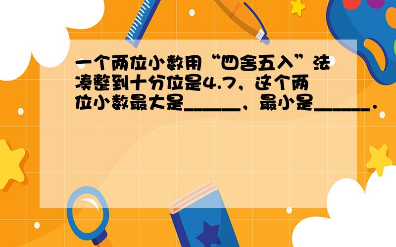 一个两位小数用“四舍五入”法凑整到十分位是4.7，这个两位小数最大是______，最小是______．