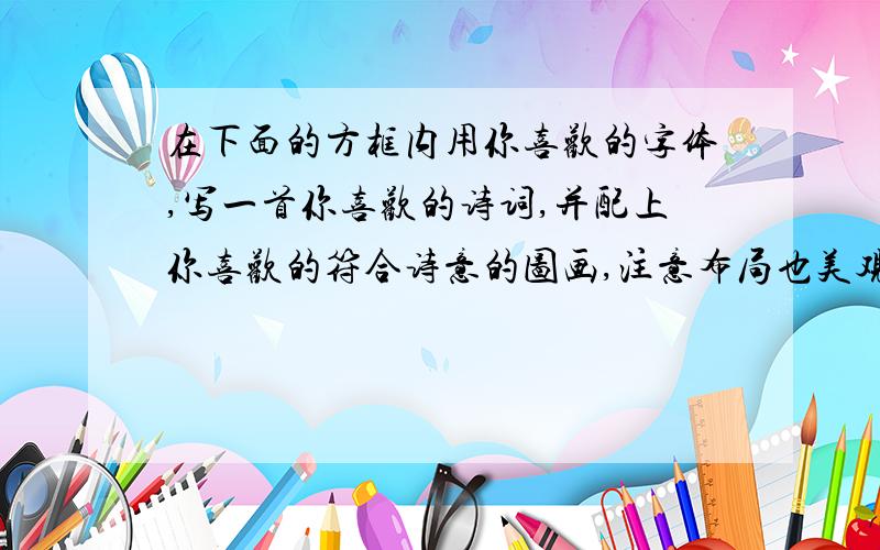 在下面的方框内用你喜欢的字体,写一首你喜欢的诗词,并配上你喜欢的符合诗意的图画,注意布局也美观.