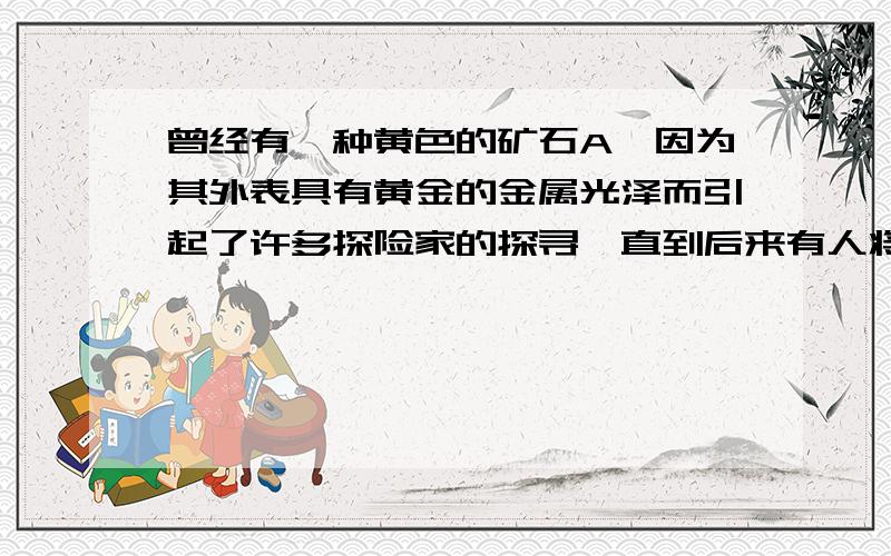 曾经有一种黄色的矿石A,因为其外表具有黄金的金属光泽而引起了许多探险家的探寻,直到后来有人将这个矿石隔绝空气加热后黄色的