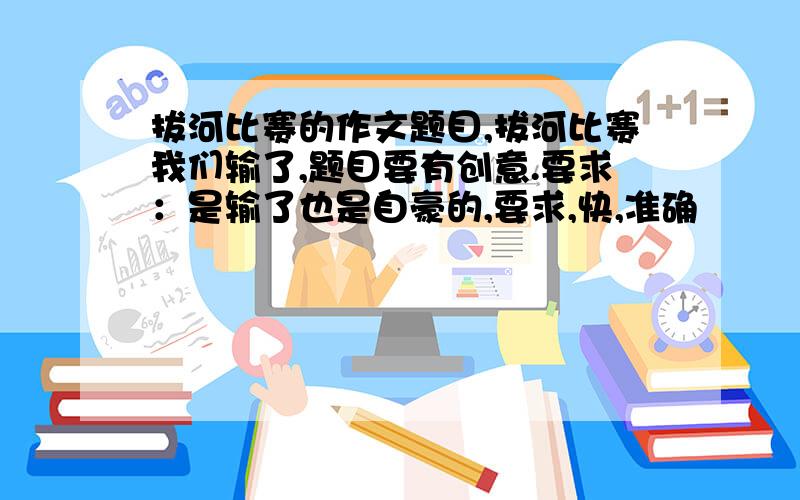 拔河比赛的作文题目,拔河比赛我们输了,题目要有创意.要求：是输了也是自豪的,要求,快,准确