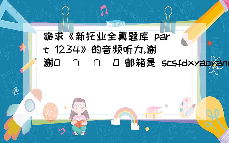 跪求《新托业全真题库 part 1234》的音频听力,谢谢0(∩_∩)0 邮箱是 scsfdxyaoyan@163.co