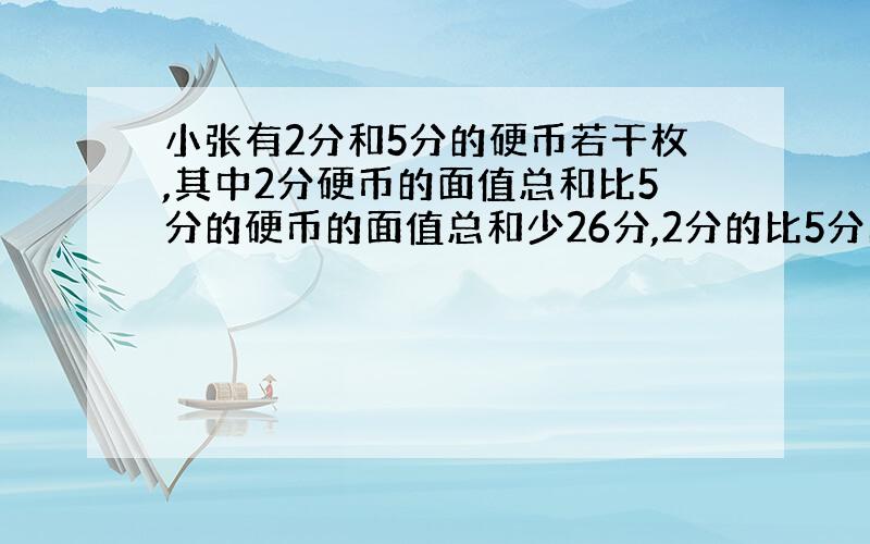 小张有2分和5分的硬币若干枚,其中2分硬币的面值总和比5分的硬币的面值总和少26分,2分的比5分的硬币多8枚.试求两钟硬