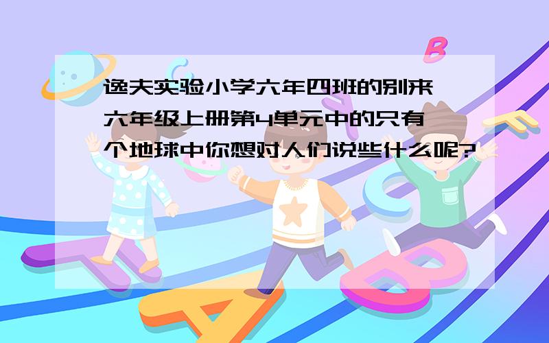 逸夫实验小学六年四班的别来 六年级上册第4单元中的只有一个地球中你想对人们说些什么呢?