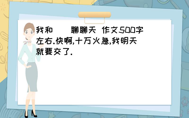 我和（）聊聊天 作文500字左右.快啊,十万火急,我明天就要交了.