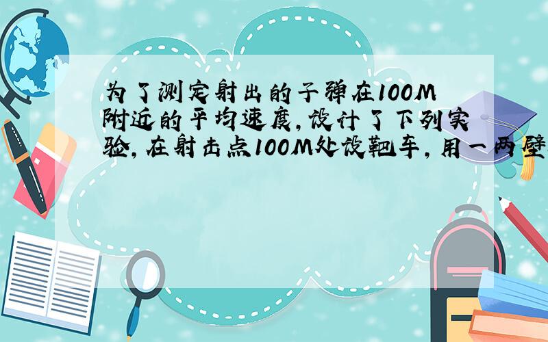 为了测定射出的子弹在100M附近的平均速度,设计了下列实验,在射击点100M处设靶车,用一两壁相距2M的的空纸箱放在车上