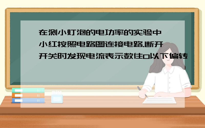 在测小灯泡的电功率的实验中,小红按照电路图连接电路.断开开关时发现电流表示数往0以下偏转