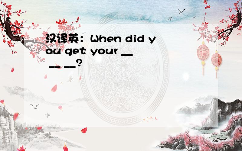 汉译英：When did you get your __ __ __?