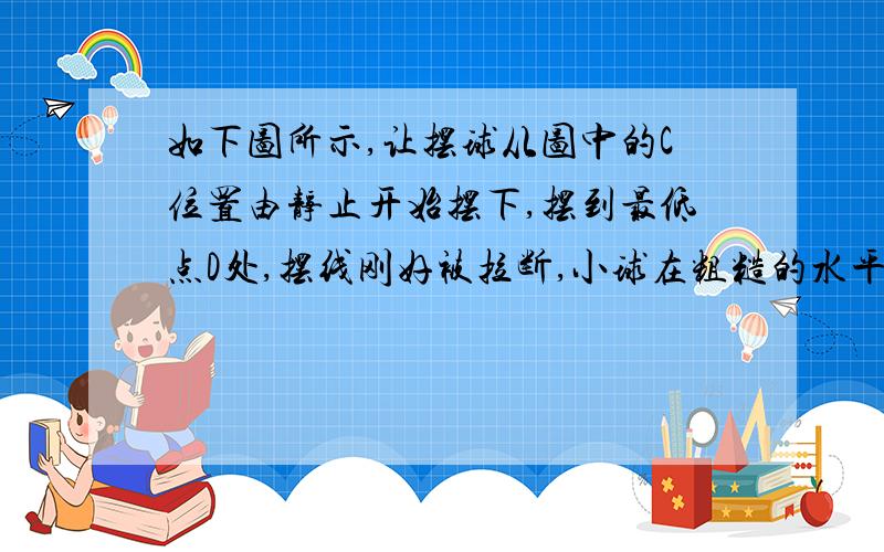 如下图所示,让摆球从图中的C位置由静止开始摆下,摆到最低点D处,摆线刚好被拉断,小球在粗糙的水平面上由D点向右做匀减速运