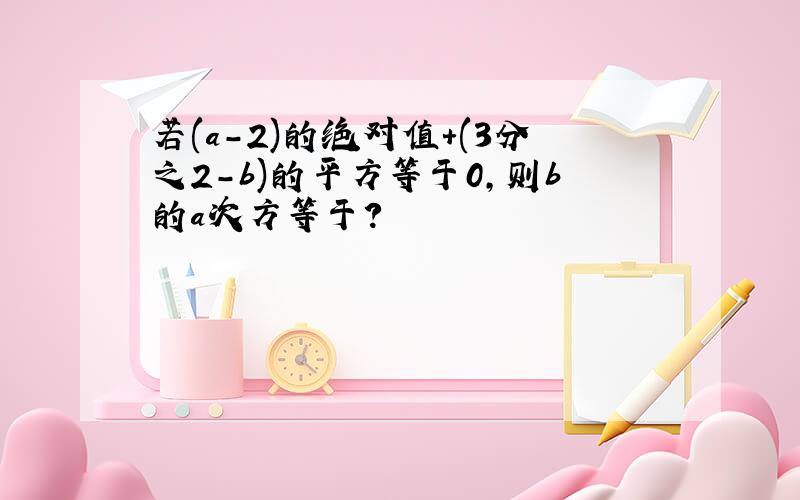 若(a-2)的绝对值+(3分之2-b)的平方等于0,则b的a次方等于?