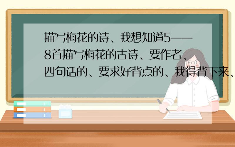 描写梅花的诗、我想知道5——8首描写梅花的古诗、要作者、四句话的、要求好背点的、我得背下来、好诗加分