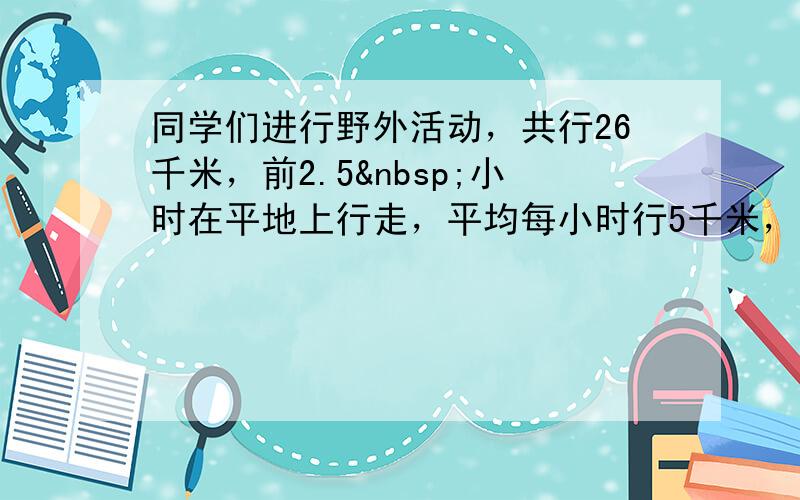 同学们进行野外活动，共行26千米，前2.5 小时在平地上行走，平均每小时行5千米，后来在山地上行走，平均每小时